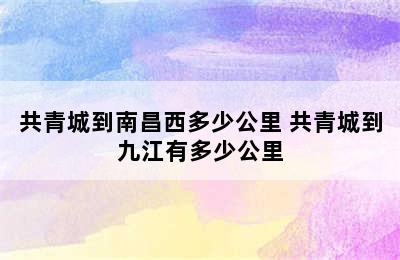 共青城到南昌西多少公里 共青城到九江有多少公里